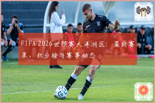 FIFA 2026世预赛大洋洲区：最新赛果、积分榜与赛事动态