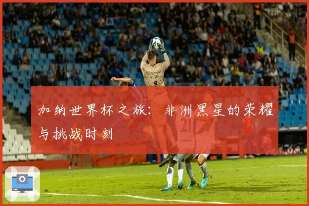 加纳世界杯之旅：非洲黑星的荣耀与挑战时刻