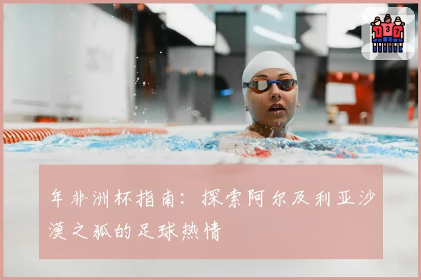 年非洲杯指南：探索阿尔及利亚沙漠之狐的足球热情