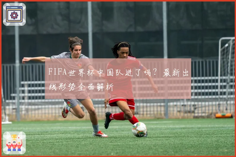 FIFA世界杯中国队进了吗？最新出线形势全面解析