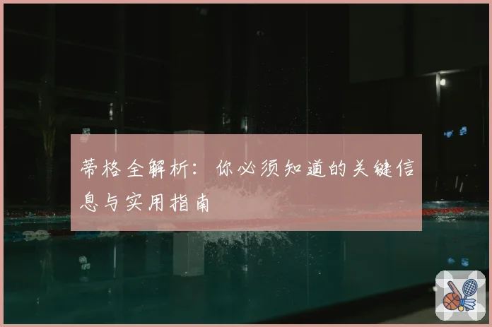 蒂格全解析：你必须知道的关键信息与实用指南