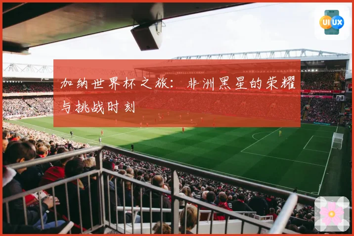 加纳世界杯之旅：非洲黑星的荣耀与挑战时刻