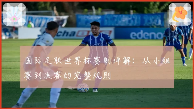 国际足联世界杯赛制详解：从小组赛到决赛的完整规则